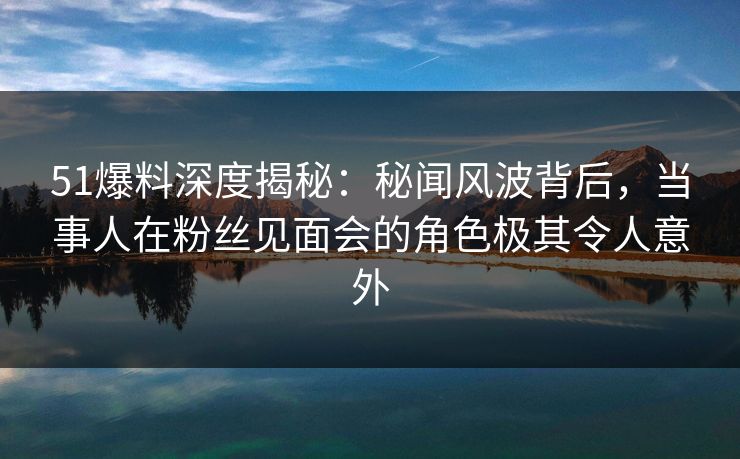 51爆料深度揭秘：秘闻风波背后，当事人在粉丝见面会的角色极其令人意外