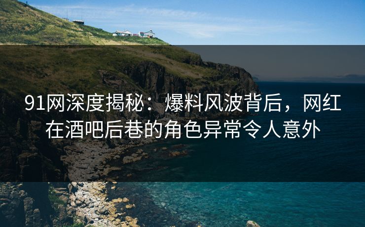 91网深度揭秘：爆料风波背后，网红在酒吧后巷的角色异常令人意外