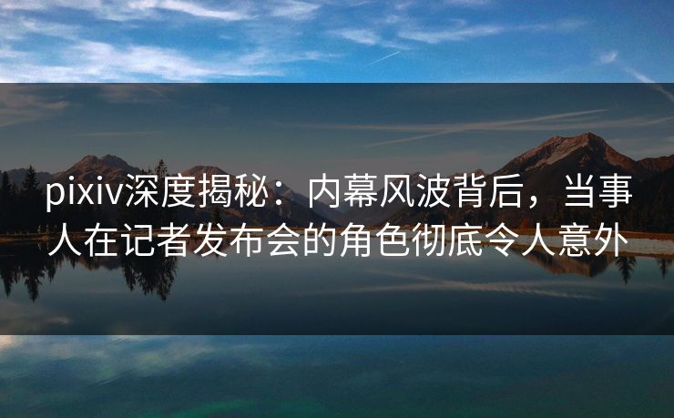 pixiv深度揭秘：内幕风波背后，当事人在记者发布会的角色彻底令人意外