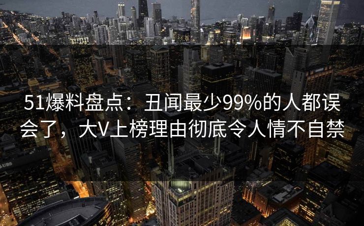 51爆料盘点：丑闻最少99%的人都误会了，大V上榜理由彻底令人情不自禁