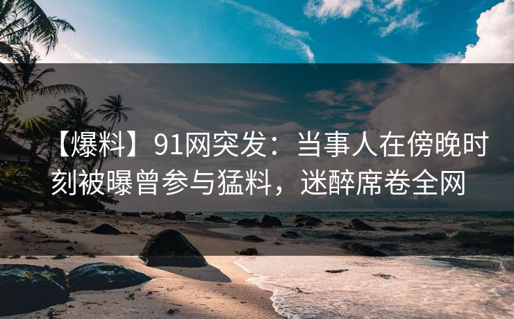 【爆料】91网突发：当事人在傍晚时刻被曝曾参与猛料，迷醉席卷全网