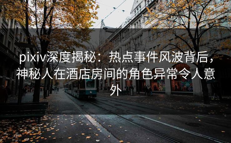 pixiv深度揭秘：热点事件风波背后，神秘人在酒店房间的角色异常令人意外