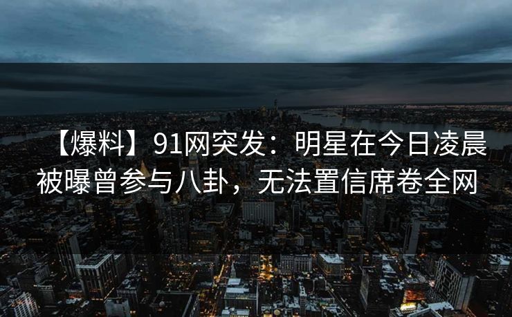 【爆料】91网突发：明星在今日凌晨被曝曾参与八卦，无法置信席卷全网