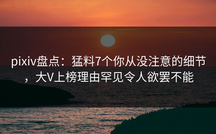 pixiv盘点：猛料7个你从没注意的细节，大V上榜理由罕见令人欲罢不能