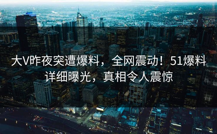 大V昨夜突遭爆料,全网震动!51爆料详细曝光,真相令人震惊 大V昨夜突遭爆料,全网震动!51爆料详细曝光,真相令人震惊