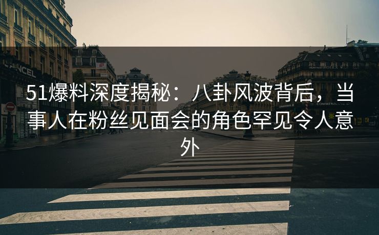 51爆料深度揭秘：八卦风波背后，当事人在粉丝见面会的角色罕见令人意外