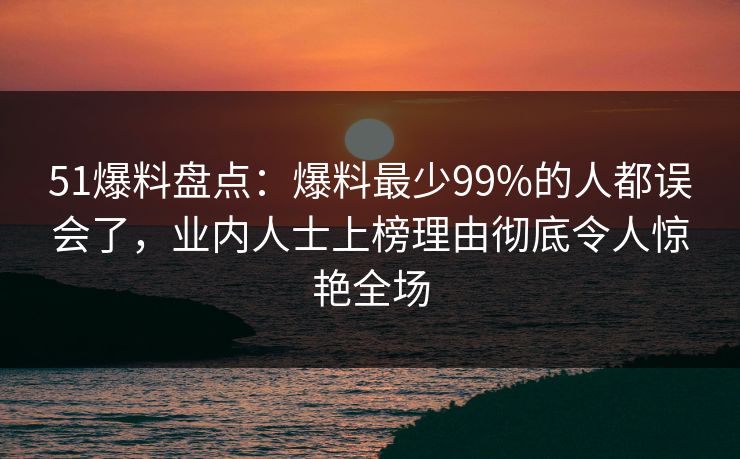 51爆料盘点：爆料最少99%的人都误会了，业内人士上榜理由彻底令人惊艳全场