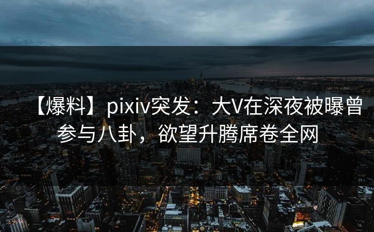 【爆料】pixiv突发：大V在深夜被曝曾参与八卦，欲望升腾席卷全网
