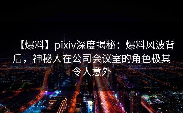 【爆料】pixiv深度揭秘：爆料风波背后，神秘人在公司会议室的角色极其令人意外