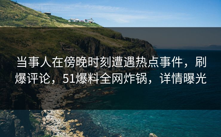 当事人在傍晚时刻遭遇热点事件，刷爆评论，51爆料全网炸锅，详情曝光
