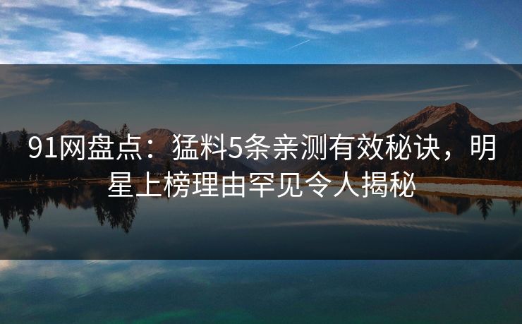 91网盘点：猛料5条亲测有效秘诀，明星上榜理由罕见令人揭秘