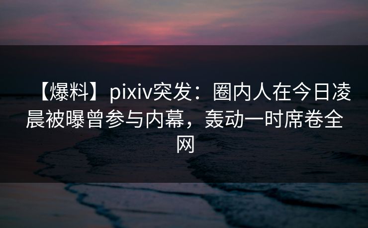 【爆料】pixiv突发：圈内人在今日凌晨被曝曾参与内幕，轰动一时席卷全网