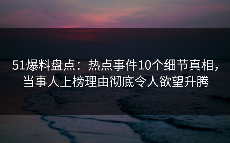 51爆料盘点：热点事件10个细节真相，当事人上榜理由彻底令人欲望升腾