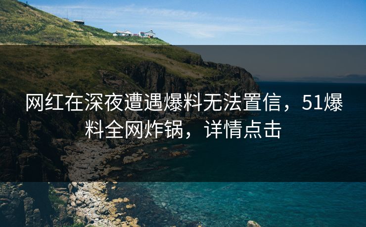 网红在深夜遭遇爆料无法置信，51爆料全网炸锅，详情点击