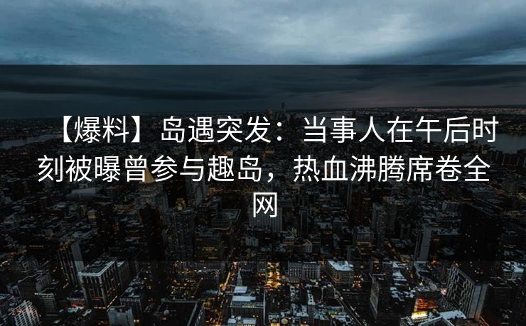【爆料】岛遇突发：当事人在午后时刻被曝曾参与趣岛，热血沸腾席卷全网