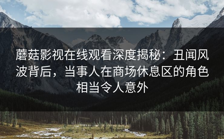 蘑菇影视在线观看深度揭秘：丑闻风波背后，当事人在商场休息区的角色相当令人意外