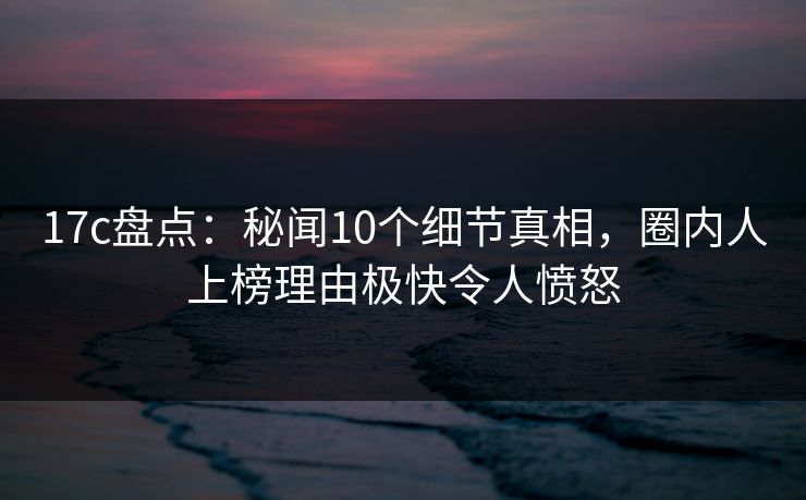 17c盘点：秘闻10个细节真相，圈内人上榜理由极快令人愤怒