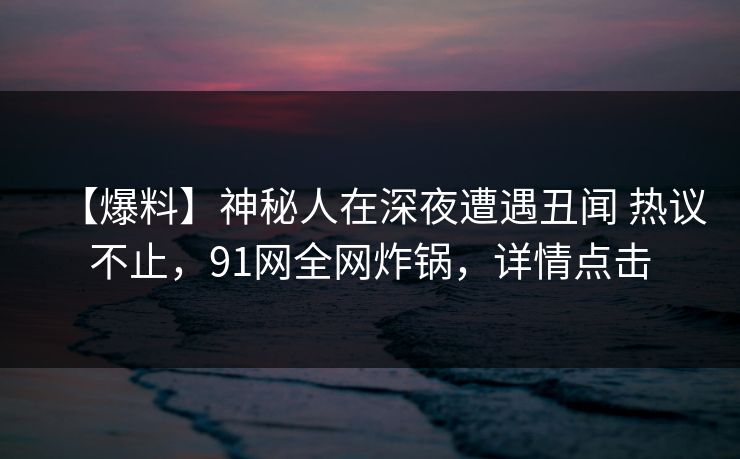 【爆料】神秘人在深夜遭遇丑闻 热议不止，91网全网炸锅，详情点击
