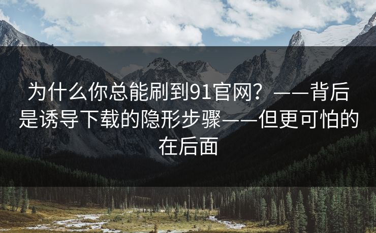 为什么你总能刷到91官网？——背后是诱导下载的隐形步骤——但更可怕的在后面