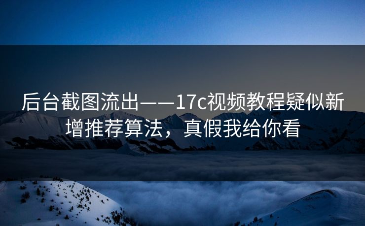 后台截图流出——17c视频教程疑似新增推荐算法，真假我给你看
