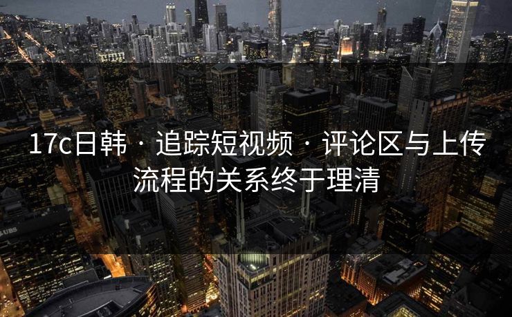 17c日韩 · 追踪短视频 · 评论区与上传流程的关系终于理清