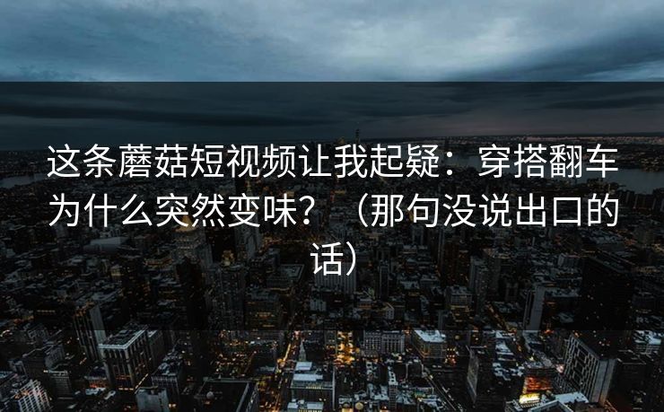 这条蘑菇短视频让我起疑：穿搭翻车为什么突然变味？（那句没说出口的话）