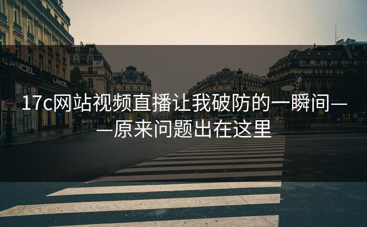 17c网站视频直播让我破防的一瞬间——原来问题出在这里