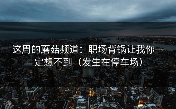 这周的蘑菇频道：职场背锅让我你一定想不到（发生在停车场）