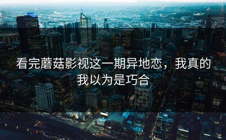 看完蘑菇影视这一期异地恋，我真的我以为是巧合