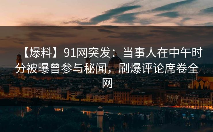 【爆料】91网突发：当事人在中午时分被曝曾参与秘闻，刷爆评论席卷全网