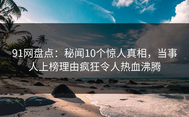 91网盘点：秘闻10个惊人真相，当事人上榜理由疯狂令人热血沸腾
