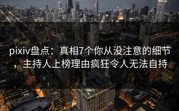 pixiv盘点：真相7个你从没注意的细节，主持人上榜理由疯狂令人无法自持