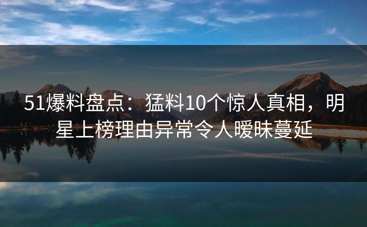 51爆料盘点：猛料10个惊人真相，明星上榜理由异常令人暧昧蔓延