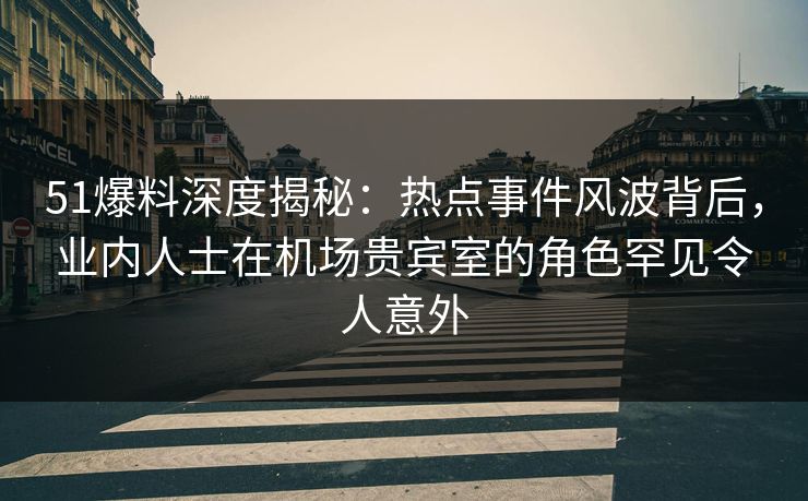51爆料深度揭秘：热点事件风波背后，业内人士在机场贵宾室的角色罕见令人意外