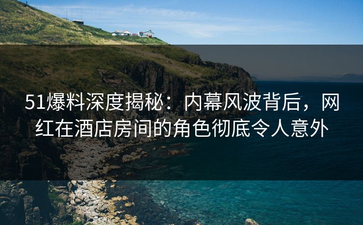 51爆料深度揭秘：内幕风波背后，网红在酒店房间的角色彻底令人意外