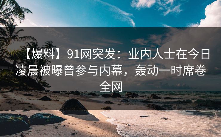 【爆料】91网突发：业内人士在今日凌晨被曝曾参与内幕，轰动一时席卷全网