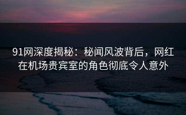 91网深度揭秘：秘闻风波背后，网红在机场贵宾室的角色彻底令人意外