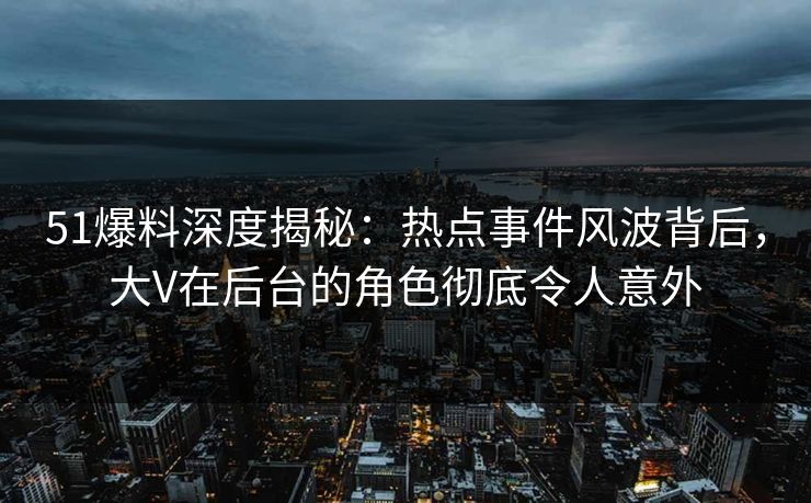 51爆料深度揭秘：热点事件风波背后，大V在后台的角色彻底令人意外
