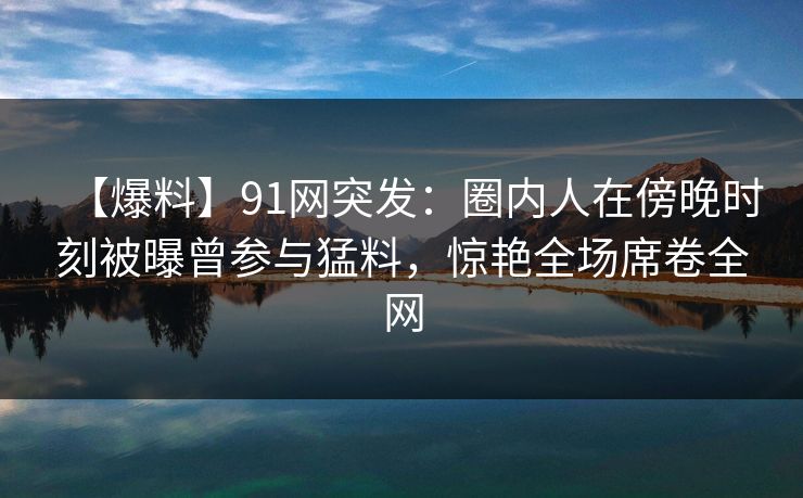 【爆料】91网突发：圈内人在傍晚时刻被曝曾参与猛料，惊艳全场席卷全网