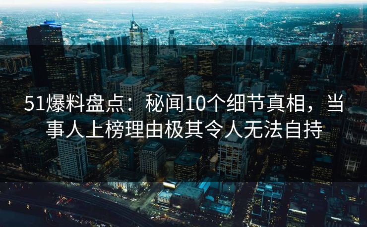 51爆料盘点：秘闻10个细节真相，当事人上榜理由极其令人无法自持