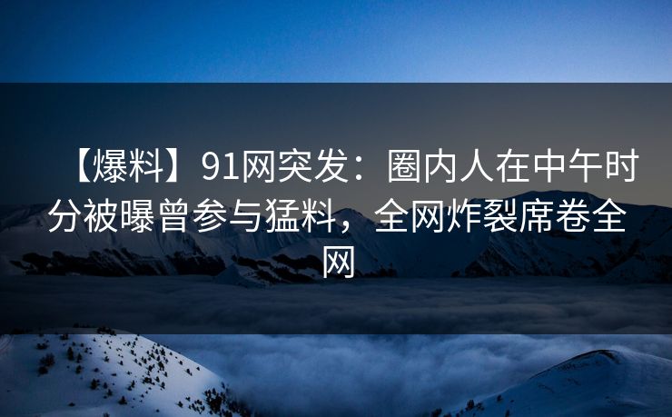 【爆料】91网突发：圈内人在中午时分被曝曾参与猛料，全网炸裂席卷全网