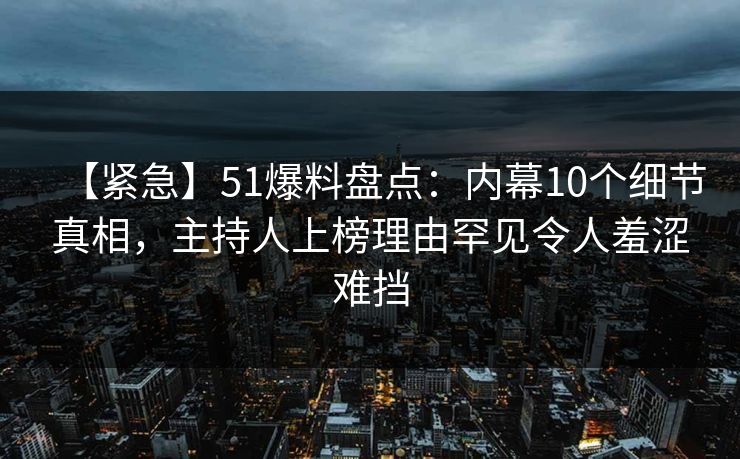 【紧急】51爆料盘点：内幕10个细节真相，主持人上榜理由罕见令人羞涩难挡
