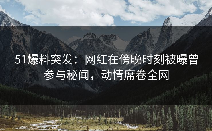 51爆料突发：网红在傍晚时刻被曝曾参与秘闻，动情席卷全网