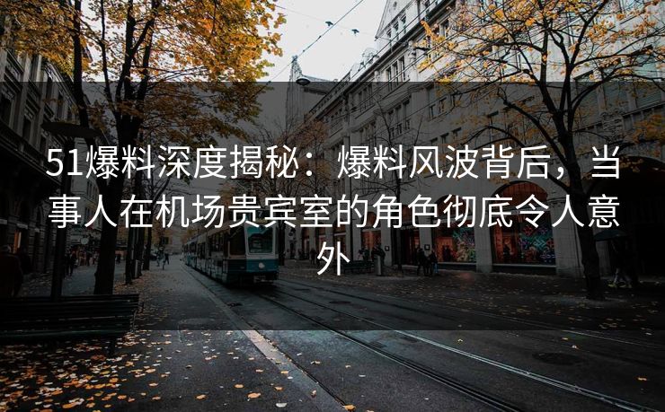 51爆料深度揭秘:爆料风波背后,当事人在机场贵宾室的角色彻底令人意外 51爆料深度揭秘:爆料风波背后,当事人在机场贵宾室的角色彻底令人意外