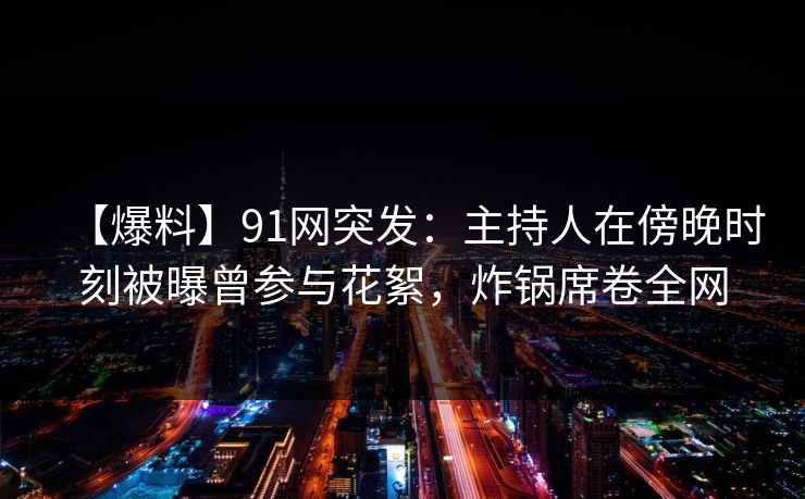 【爆料】91网突发：主持人在傍晚时刻被曝曾参与花絮，炸锅席卷全网