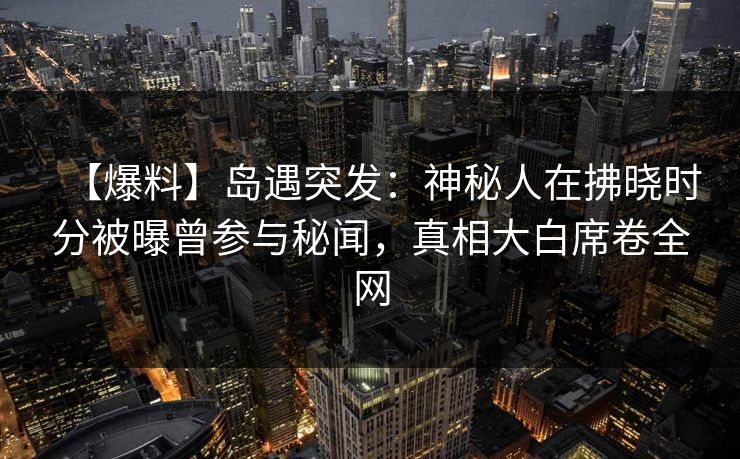 【爆料】岛遇突发：神秘人在拂晓时分被曝曾参与秘闻，真相大白席卷全网
