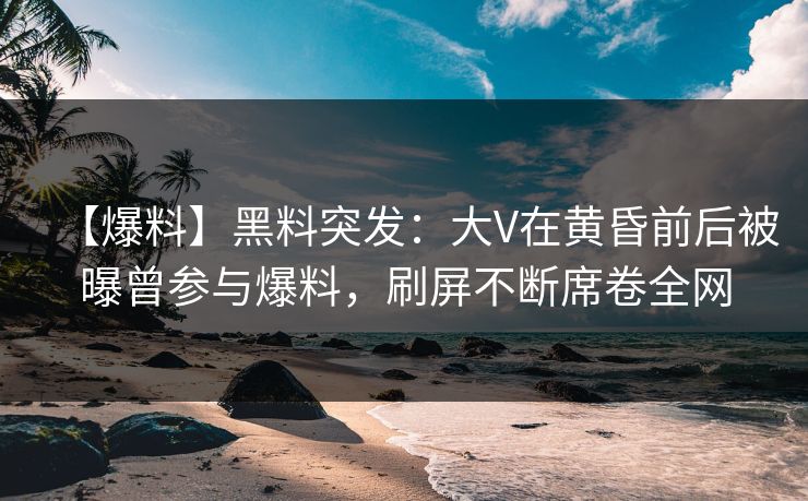 【爆料】黑料突发：大V在黄昏前后被曝曾参与爆料，刷屏不断席卷全网