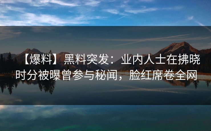 【爆料】黑料突发：业内人士在拂晓时分被曝曾参与秘闻，脸红席卷全网