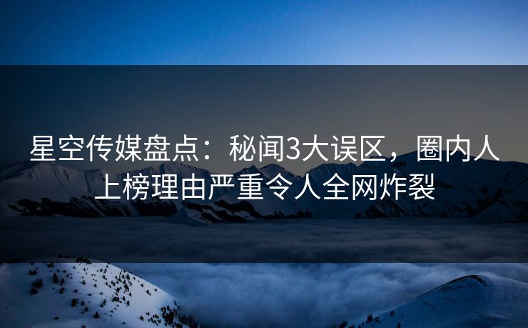 星空传媒盘点：秘闻3大误区，圈内人上榜理由严重令人全网炸裂