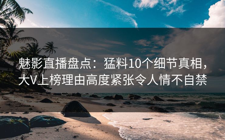 魅影直播盘点：猛料10个细节真相，大V上榜理由高度紧张令人情不自禁